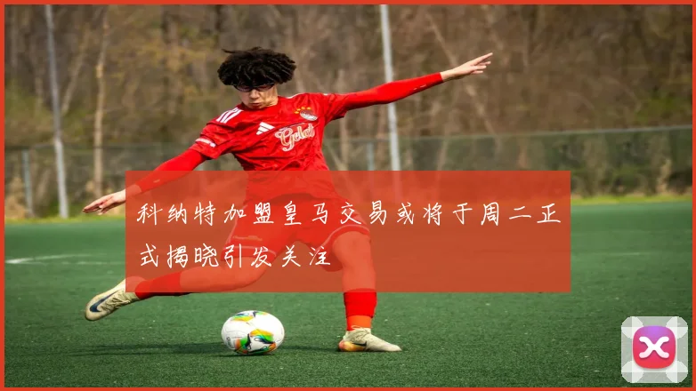 科纳特加盟皇马交易或将于周二正式揭晓引发关注