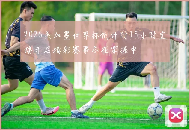 2026美加墨世界杯倒计时15小时直播开启精彩赛事尽在掌握中