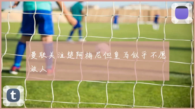 曼联关注楚阿梅尼但皇马似乎不愿放人