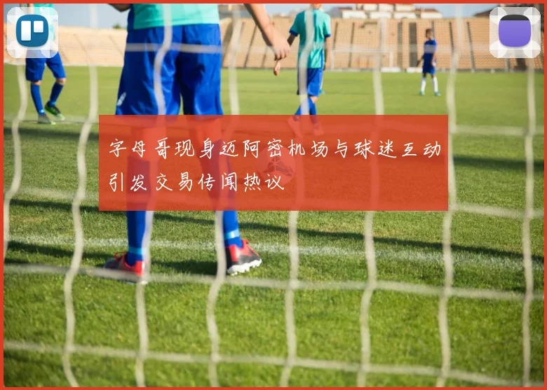字母哥现身迈阿密机场与球迷互动引发交易传闻热议