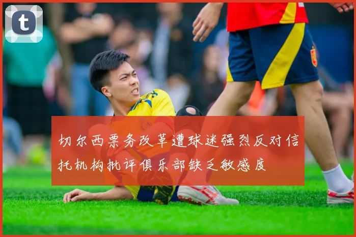 切尔西票务改革遭球迷强烈反对信托机构批评俱乐部缺乏敏感度