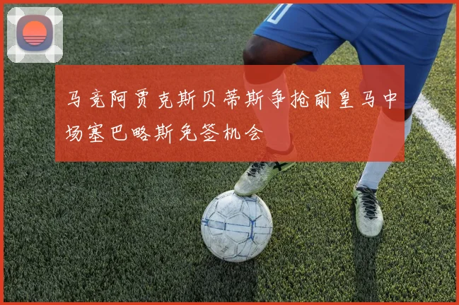 马竞阿贾克斯贝蒂斯争抢前皇马中场塞巴略斯免签机会