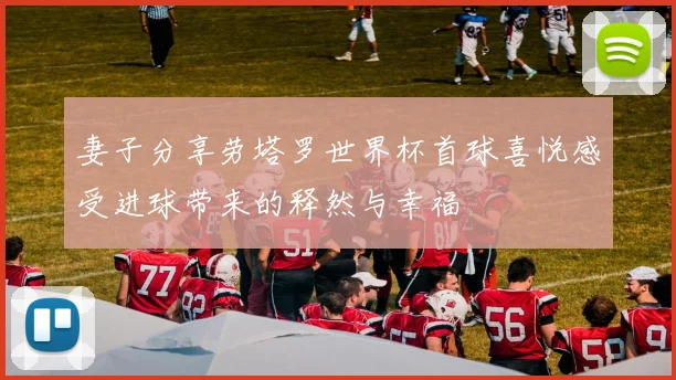 妻子分享劳塔罗世界杯首球喜悦感受进球带来的释然与幸福