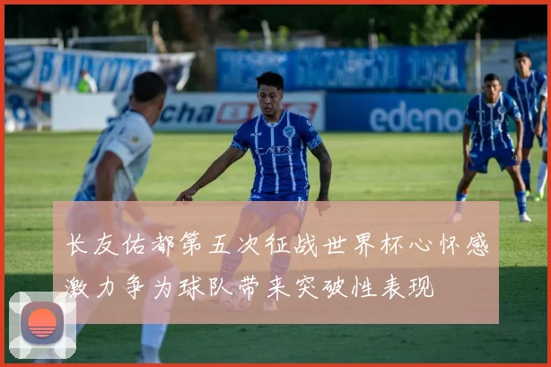 长友佑都第五次征战世界杯心怀感激力争为球队带来突破性表现