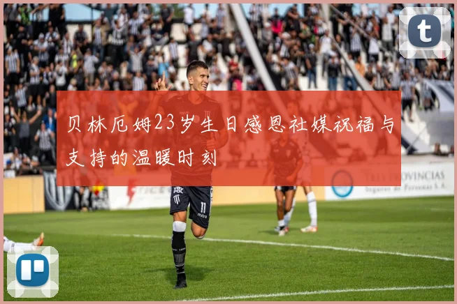 贝林厄姆23岁生日感恩社媒祝福与支持的温暖时刻