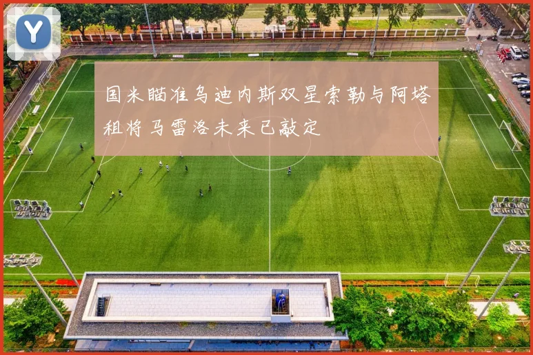 国米瞄准乌迪内斯双星索勒与阿塔租将马雷洛未来已敲定