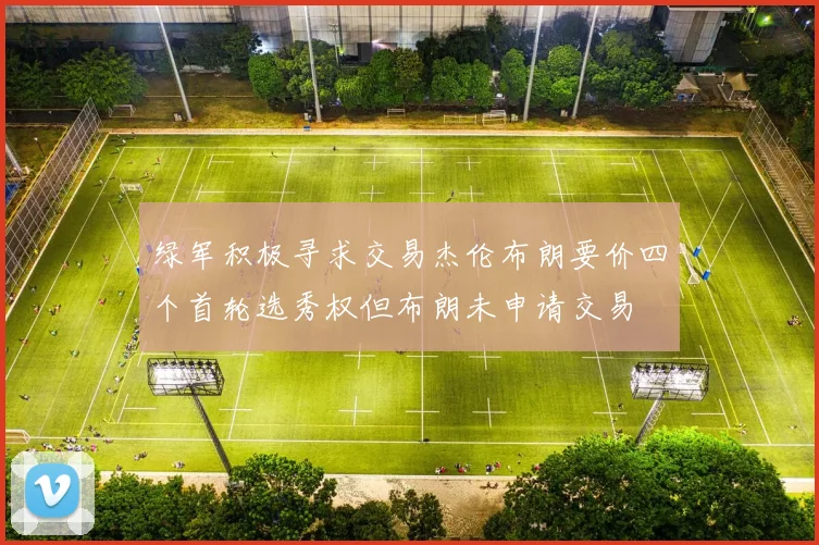 绿军积极寻求交易杰伦布朗要价四个首轮选秀权但布朗未申请交易