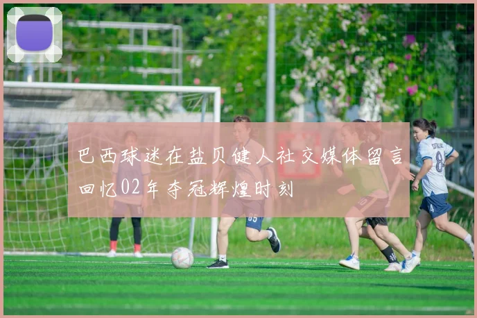 巴西球迷在盐贝健人社交媒体留言回忆02年夺冠辉煌时刻