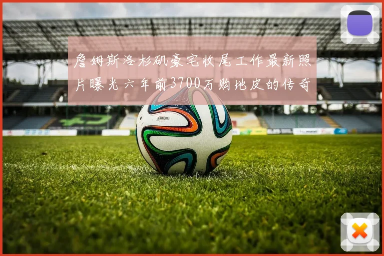 詹姆斯洛杉矶豪宅收尾工作最新照片曝光六年前3700万购地皮的传奇故事